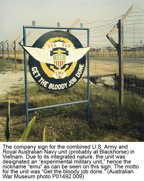 The company sign for the combined U.S. Army and Royal Australian Navy unit (probably at Blackhorse) in Vietnam. Due to its integrated nature, the unit was designated an “experimental military unit,” hence the nickname “emu” as can be seen on this sign. The motto for the unit was “Get the bloody job done.” (Australian War Museum photo P01492.009)